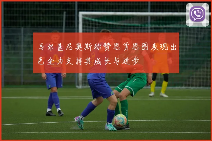 马尔基尼奥斯称赞恩贾恩图表现出色全力支持其成长与进步