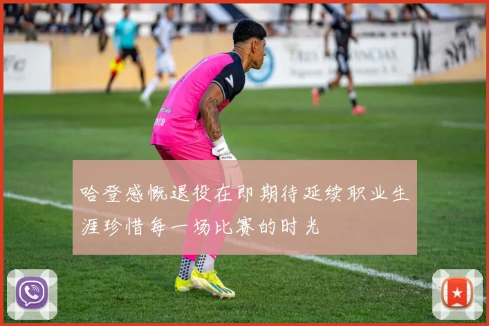 哈登感慨退役在即期待延续职业生涯珍惜每一场比赛的时光