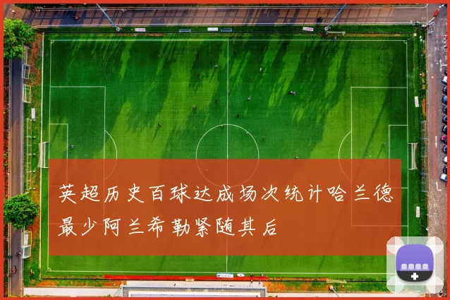 英超历史百球达成场次统计哈兰德最少阿兰希勒紧随其后