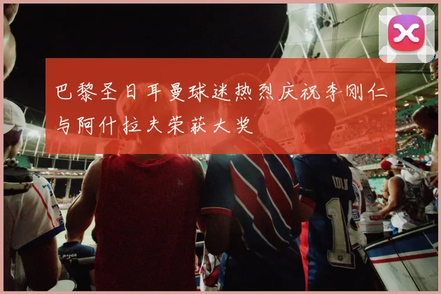 巴黎圣日耳曼球迷热烈庆祝李刚仁与阿什拉夫荣获大奖