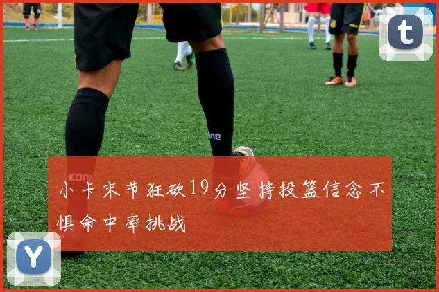 小卡末节狂砍19分坚持投篮信念不惧命中率挑战