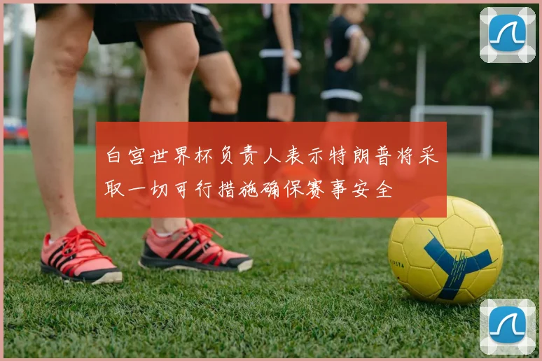 白宫世界杯负责人表示特朗普将采取一切可行措施确保赛事安全