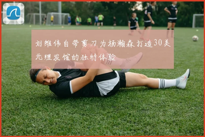 刘维伟自带剪刀为杨瀚森打造30美元理发馆的独特体验