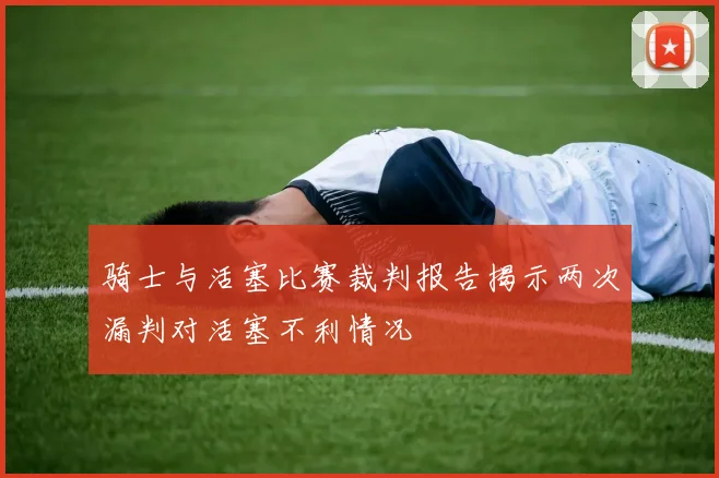 骑士与活塞比赛裁判报告揭示两次漏判对活塞不利情况