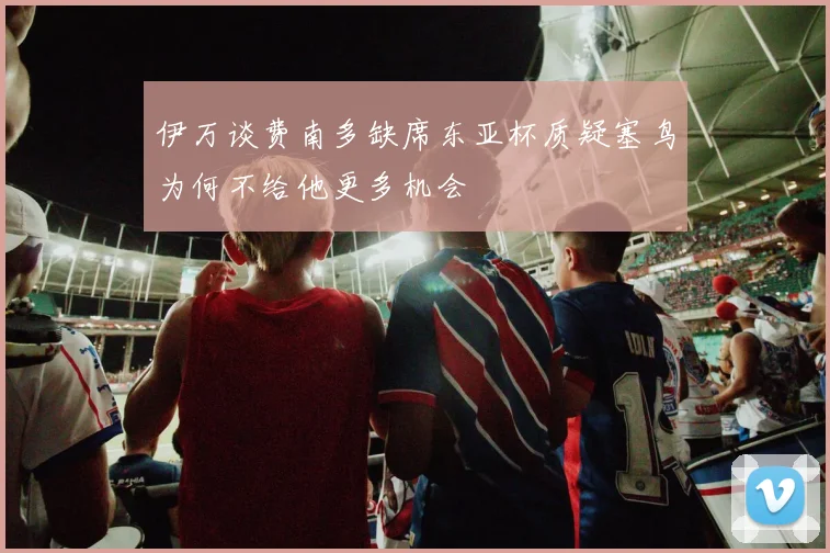伊万谈费南多缺席东亚杯质疑塞鸟为何不给他更多机会
