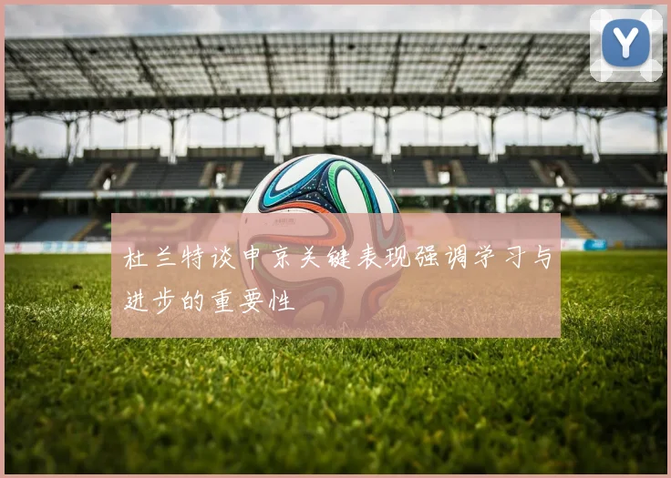 杜兰特谈申京关键表现强调学习与进步的重要性
