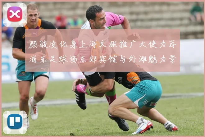 颜骏凌化身上海文旅推广大使力荐浦东足球场东郊宾馆与外滩魅力景点