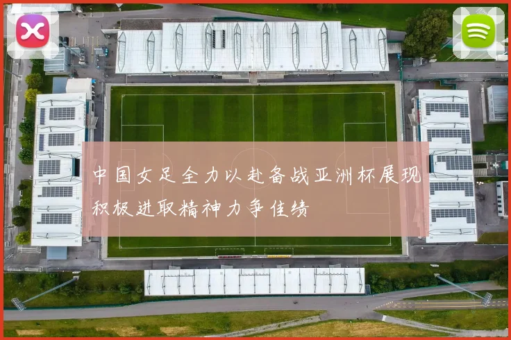 中国女足全力以赴备战亚洲杯展现积极进取精神力争佳绩