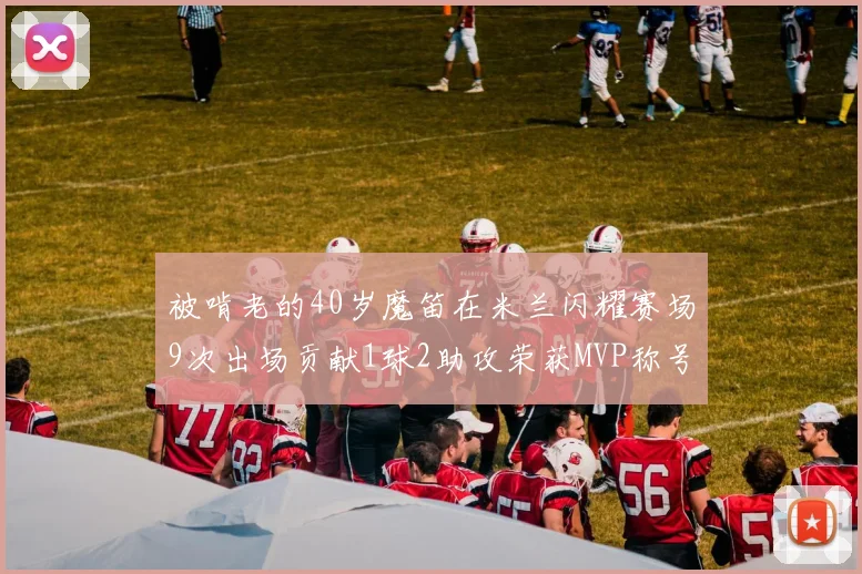 被啃老的40岁魔笛在米兰闪耀赛场9次出场贡献1球2助攻荣获MVP称号