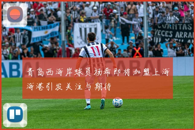 青岛西海岸球员杨希即将加盟上海海港引发关注与期待