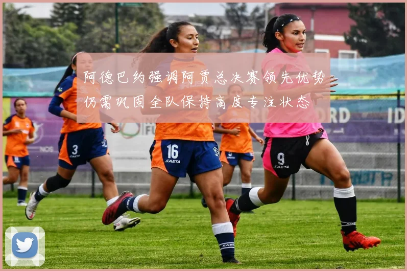 阿德巴约强调阿贾总决赛领先优势仍需巩固全队保持高度专注状态