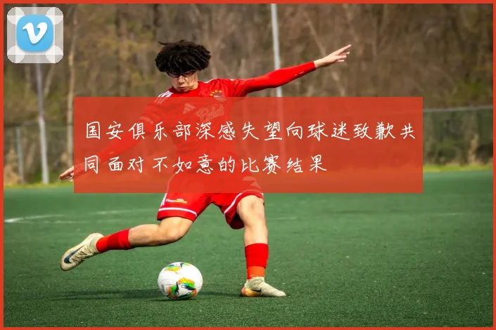 国安俱乐部深感失望向球迷致歉共同面对不如意的比赛结果