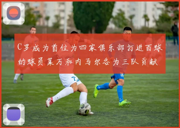 C罗成为首位为四家俱乐部打进百球的球员莱万和内马尔各为三队贡献进球