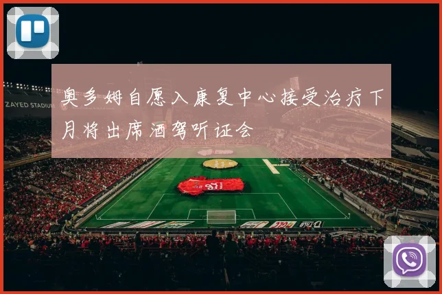奥多姆自愿入康复中心接受治疗下月将出席酒驾听证会
