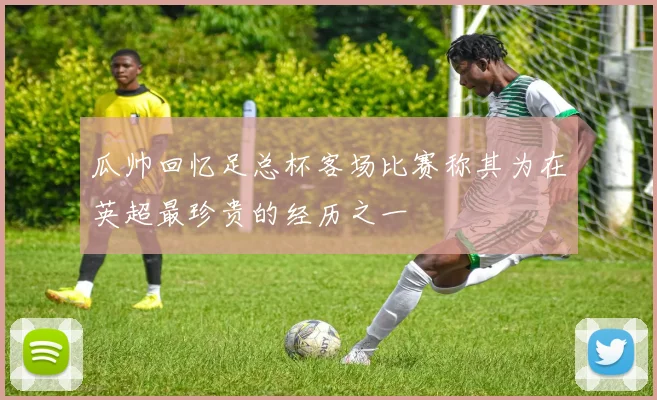 瓜帅回忆足总杯客场比赛称其为在英超最珍贵的经历之一