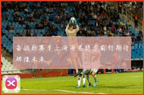 备战新赛季上海海港稳步前行期待辉煌未来