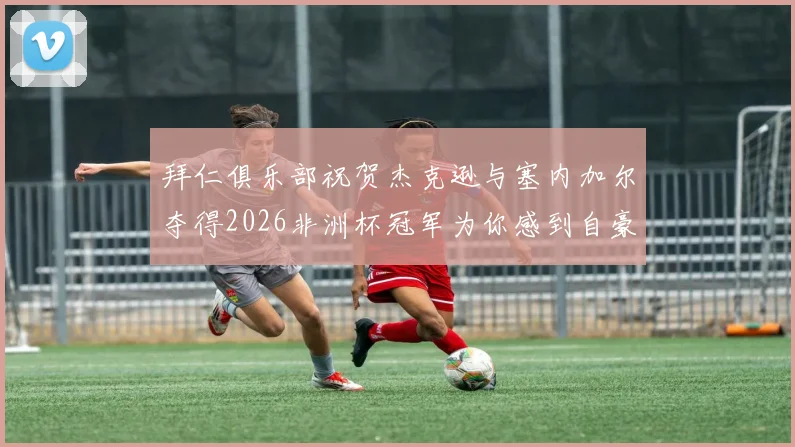 拜仁俱乐部祝贺杰克逊与塞内加尔夺得2026非洲杯冠军为你感到自豪