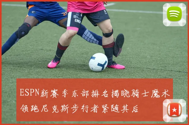 ESPN新赛季东部排名揭晓骑士魔术领跑尼克斯步行者紧随其后
