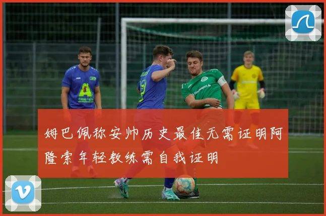 姆巴佩称安帅历史最佳无需证明阿隆索年轻教练需自我证明