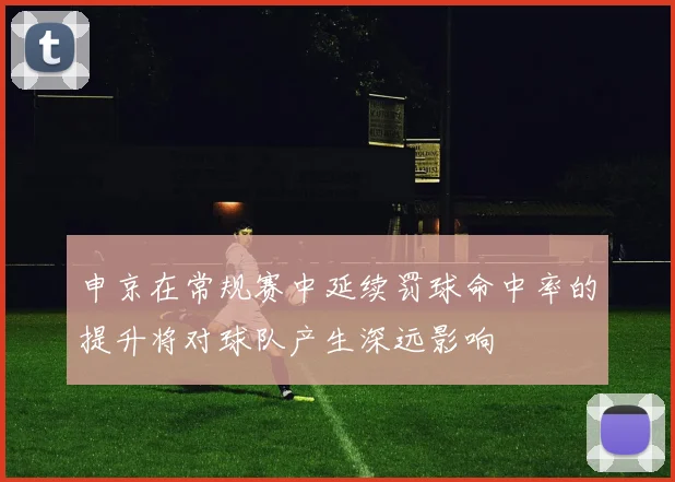 申京在常规赛中延续罚球命中率的提升将对球队产生深远影响