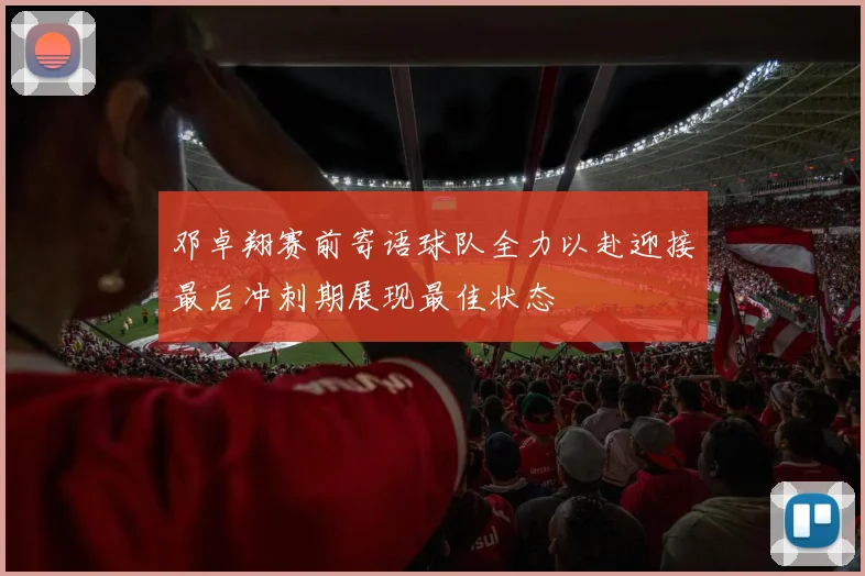 邓卓翔赛前寄语球队全力以赴迎接最后冲刺期展现最佳状态