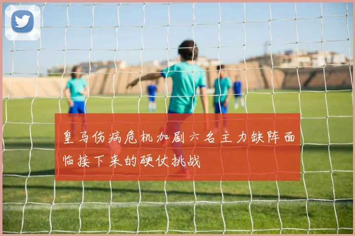 皇马伤病危机加剧六名主力缺阵面临接下来的硬仗挑战