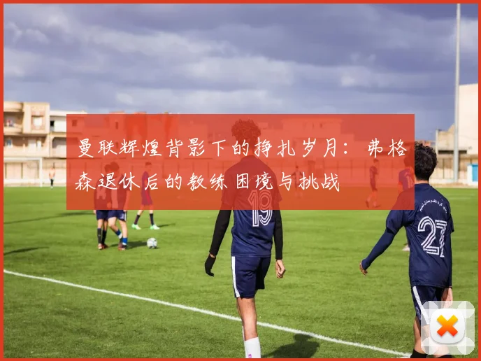 曼联辉煌背影下的挣扎岁月：弗格森退休后的教练困境与挑战