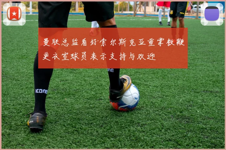 曼联总监看好索尔斯克亚重掌教鞭更衣室球员表示支持与欢迎