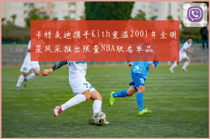 卡特麦迪携手Kith重温2001年全明星风采推出限量NBA联名单品