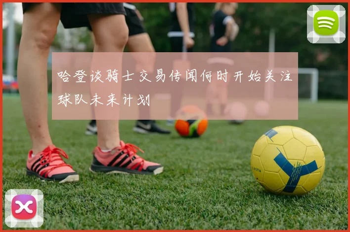 哈登谈骑士交易传闻何时开始关注球队未来计划