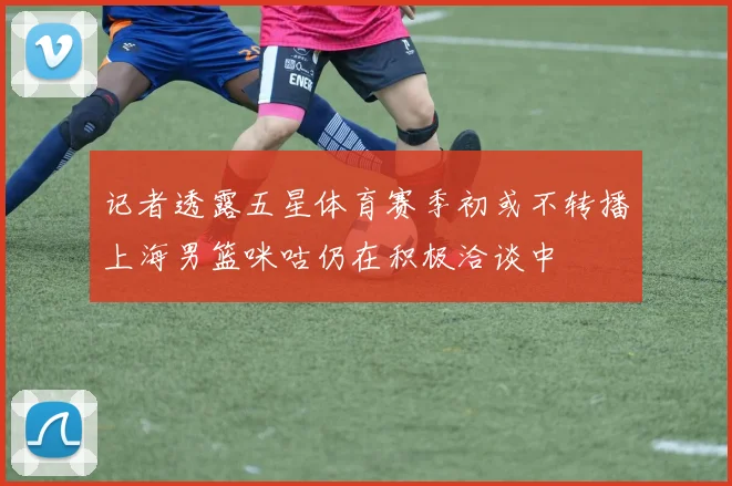 记者透露五星体育赛季初或不转播上海男篮咪咕仍在积极洽谈中