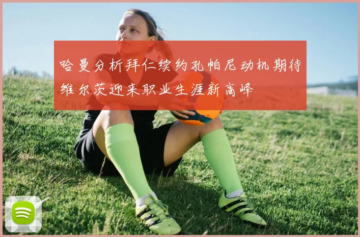 哈曼分析拜仁续约孔帕尼动机期待维尔茨迎来职业生涯新高峰