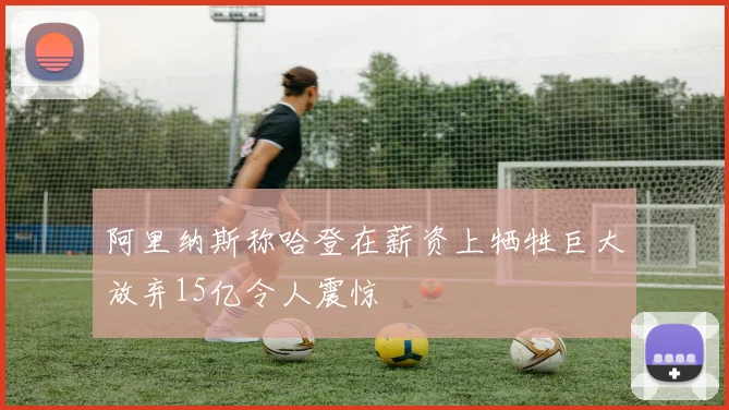 阿里纳斯称哈登在薪资上牺牲巨大放弃15亿令人震惊