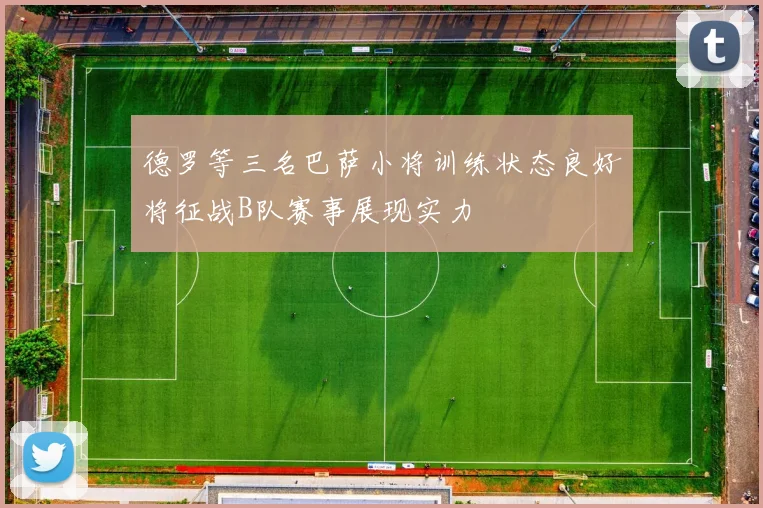 德罗等三名巴萨小将训练状态良好将征战B队赛事展现实力