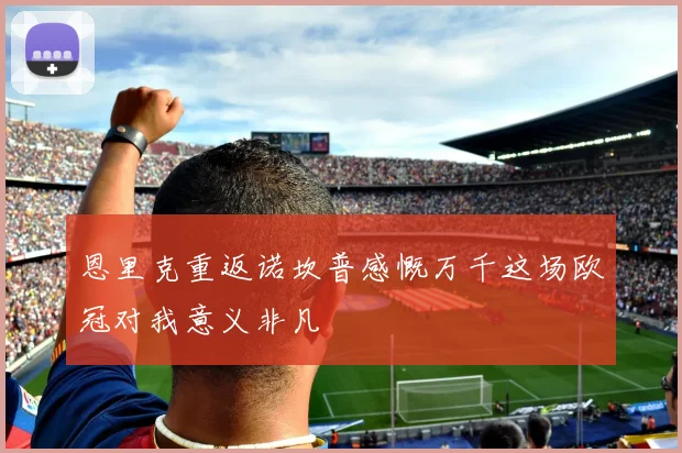 恩里克重返诺坎普感慨万千这场欧冠对我意义非凡