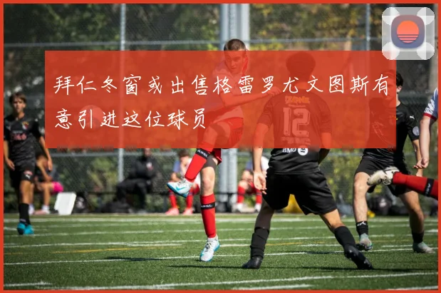 拜仁冬窗或出售格雷罗尤文图斯有意引进这位球员