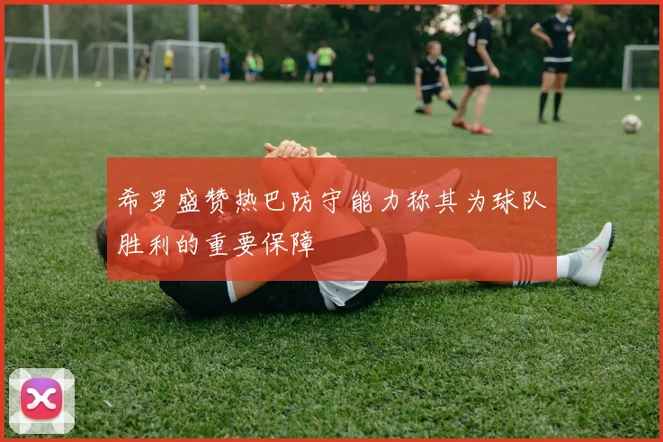 希罗盛赞热巴防守能力称其为球队胜利的重要保障