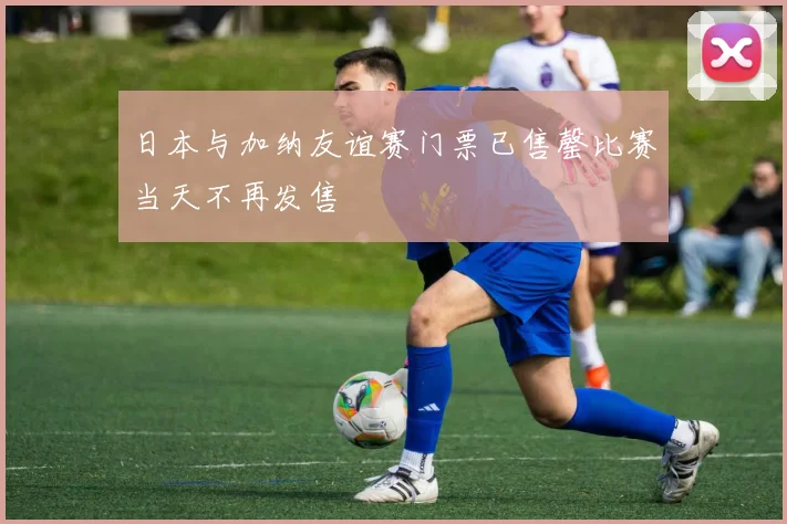 日本与加纳友谊赛门票已售罄比赛当天不再发售