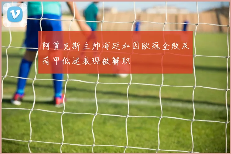阿贾克斯主帅海廷加因欧冠全败及荷甲低迷表现被解职