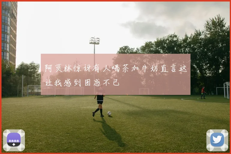 阿莫林惊讶有人喝茶加牛奶直言这让我感到困惑不已