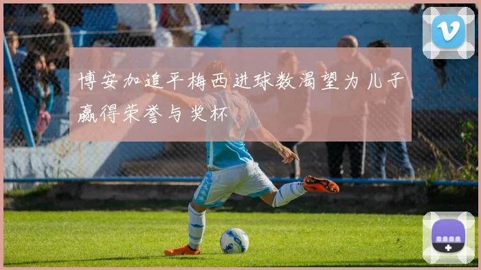 博安加追平梅西进球数渴望为儿子赢得荣誉与奖杯