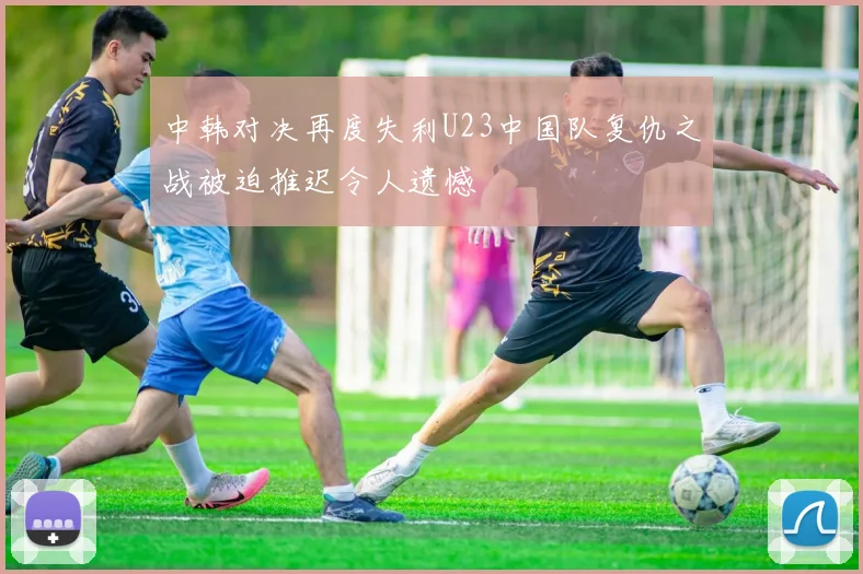 中韩对决再度失利U23中国队复仇之战被迫推迟令人遗憾